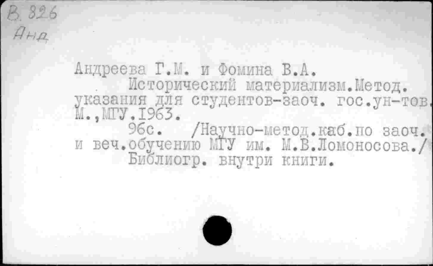 ﻿В. 326 Дн-р.
Андреева Г Ла. и Фомина В.А.
Исторический материализм.Метод. указания для студентов-заоч. гос.ун-тов, М.,МГУ.1963.
96с. /Научно-метод.каб.по заоч. и веч.обучению МГУ им. М.В.Ломоносова./ Библиогр. внутри книги.